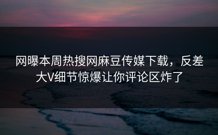 网曝本周热搜网麻豆传媒下载，反差大V细节惊爆让你评论区炸了