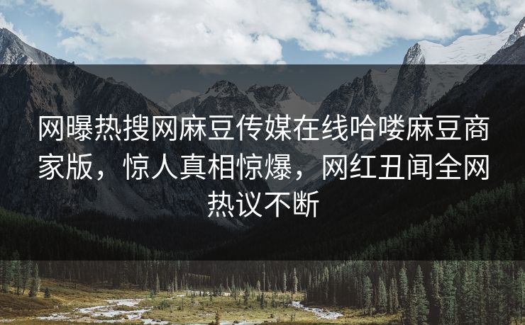 网曝热搜网麻豆传媒在线哈喽麻豆商家版，惊人真相惊爆，网红丑闻全网热议不断