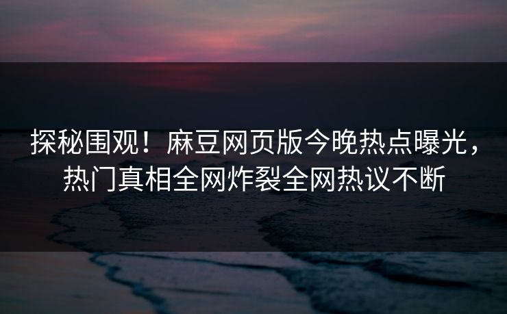 探秘围观！麻豆网页版今晚热点曝光，热门真相全网炸裂全网热议不断