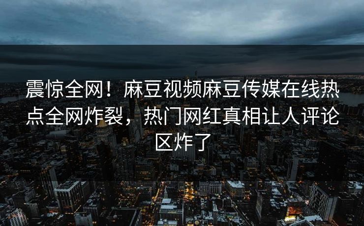 震惊全网！麻豆视频麻豆传媒在线热点全网炸裂，热门网红真相让人评论区炸了