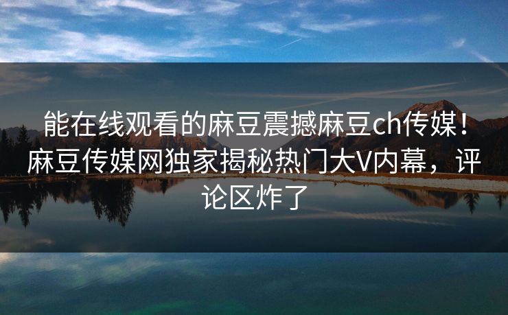 能在线观看的麻豆震撼麻豆ch传媒！麻豆传媒网独家揭秘热门大V内幕，评论区炸了