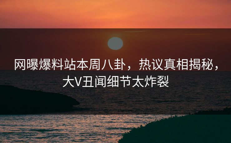 网曝爆料站本周八卦，热议真相揭秘，大V丑闻细节太炸裂