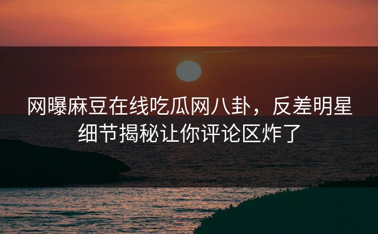 网曝麻豆在线吃瓜网八卦，反差明星细节揭秘让你评论区炸了