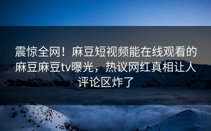 震惊全网！麻豆短视频能在线观看的麻豆麻豆tv曝光，热议网红真相让人评论区炸了