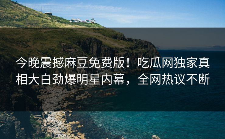 今晚震撼麻豆免费版！吃瓜网独家真相大白劲爆明星内幕，全网热议不断