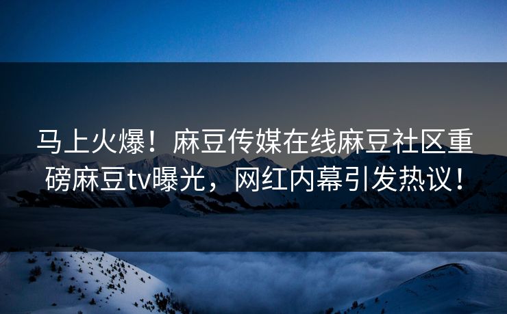 马上火爆！麻豆传媒在线麻豆社区重磅麻豆tv曝光，网红内幕引发热议！