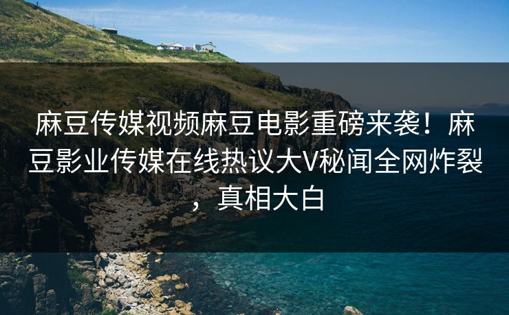 麻豆传媒视频麻豆电影重磅来袭！麻豆影业传媒在线热议大V秘闻全网炸裂，真相大白
