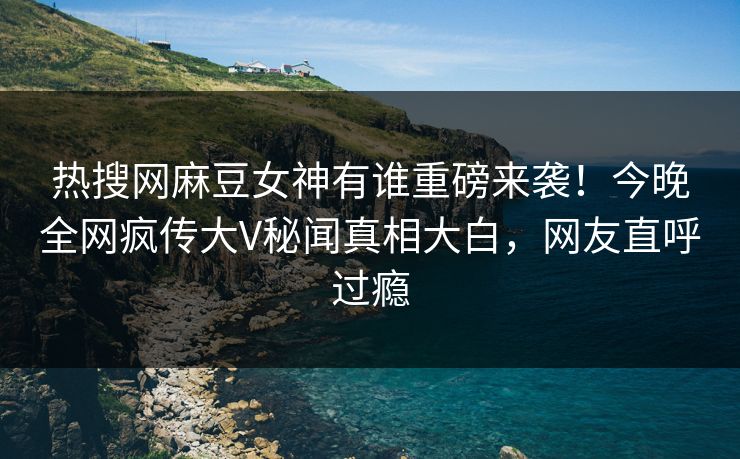 热搜网麻豆女神有谁重磅来袭！今晚全网疯传大V秘闻真相大白，网友直呼过瘾