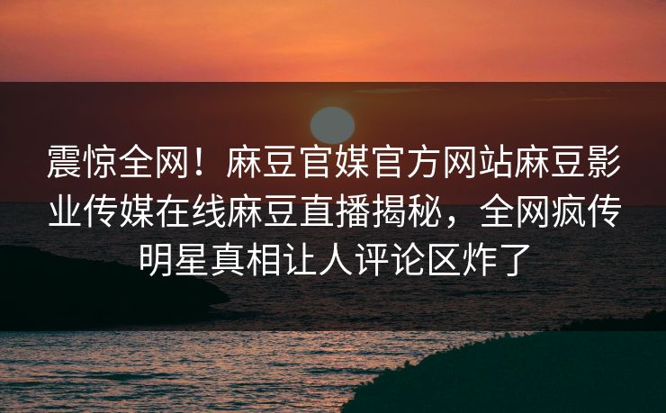 震惊全网！麻豆官媒官方网站麻豆影业传媒在线麻豆直播揭秘，全网疯传明星真相让人评论区炸了