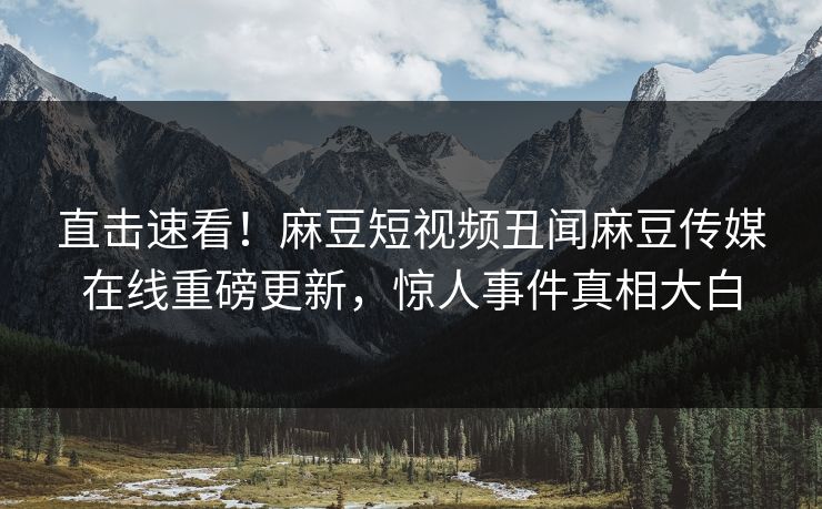 直击速看！麻豆短视频丑闻麻豆传媒在线重磅更新，惊人事件真相大白