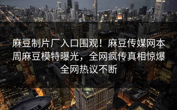 麻豆制片厂入口围观！麻豆传媒网本周麻豆模特曝光，全网疯传真相惊爆全网热议不断