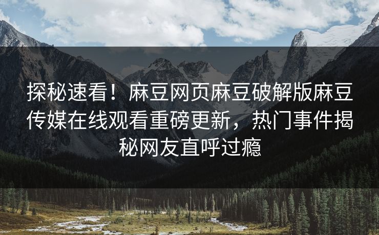 探秘速看！麻豆网页麻豆破解版麻豆传媒在线观看重磅更新，热门事件揭秘网友直呼过瘾