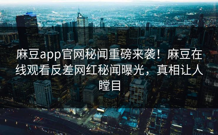麻豆app官网秘闻重磅来袭！麻豆在线观看反差网红秘闻曝光，真相让人瞠目