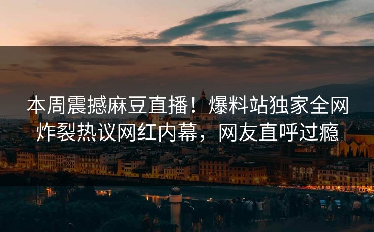 本周震撼麻豆直播！爆料站独家全网炸裂热议网红内幕，网友直呼过瘾
