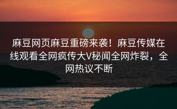 麻豆网页麻豆重磅来袭！麻豆传媒在线观看全网疯传大V秘闻全网炸裂，全网热议不断