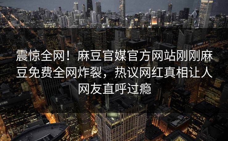 震惊全网！麻豆官媒官方网站刚刚麻豆免费全网炸裂，热议网红真相让人网友直呼过瘾