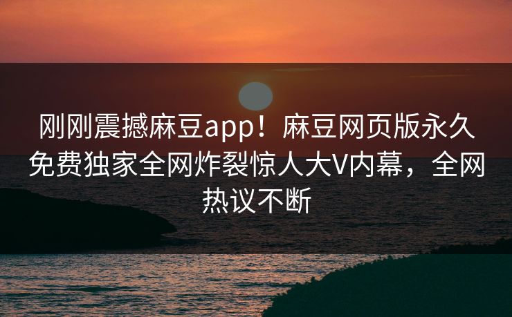 刚刚震撼麻豆app！麻豆网页版永久免费独家全网炸裂惊人大V内幕，全网热议不断