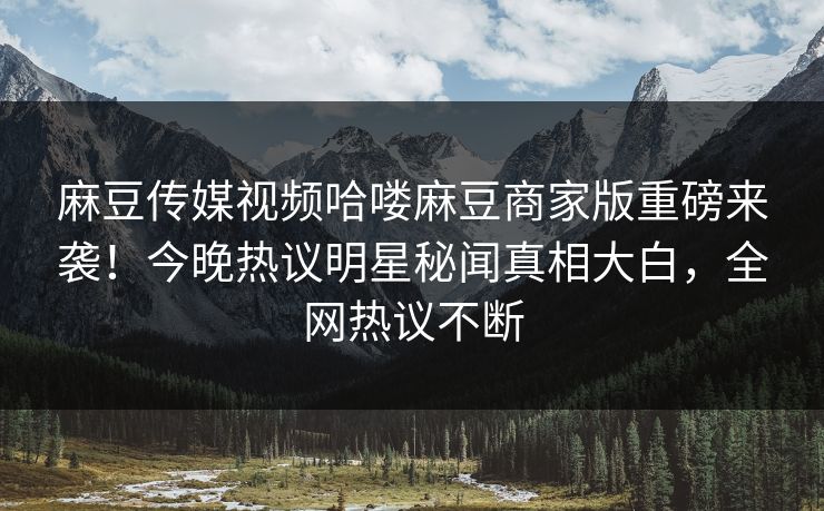 麻豆传媒视频哈喽麻豆商家版重磅来袭！今晚热议明星秘闻真相大白，全网热议不断