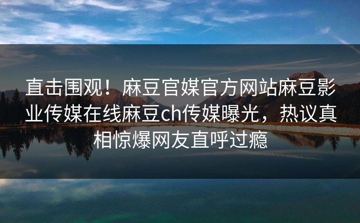直击围观！麻豆官媒官方网站麻豆影业传媒在线麻豆ch传媒曝光，热议真相惊爆网友直呼过瘾