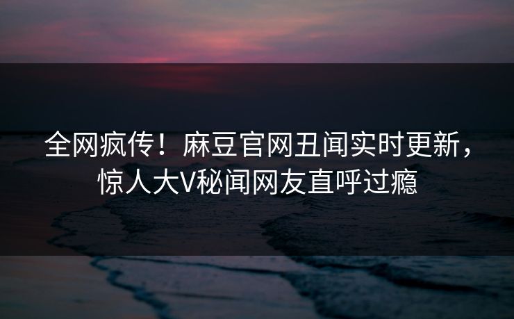全网疯传！麻豆官网丑闻实时更新，惊人大V秘闻网友直呼过瘾