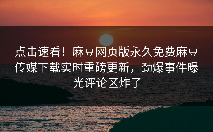 点击速看！麻豆网页版永久免费麻豆传媒下载实时重磅更新，劲爆事件曝光评论区炸了