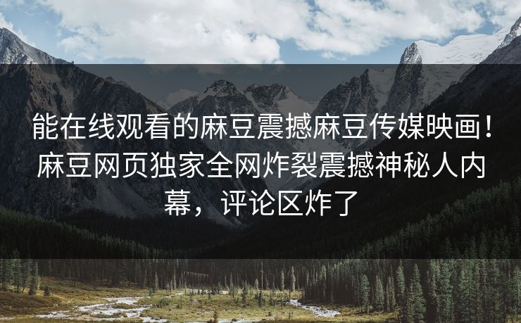 能在线观看的麻豆震撼麻豆传媒映画！麻豆网页独家全网炸裂震撼神秘人内幕，评论区炸了