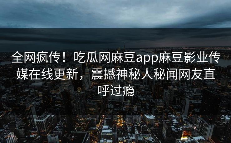 全网疯传！吃瓜网麻豆app麻豆影业传媒在线更新，震撼神秘人秘闻网友直呼过瘾