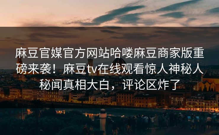 麻豆官媒官方网站哈喽麻豆商家版重磅来袭！麻豆tv在线观看惊人神秘人秘闻真相大白，评论区炸了