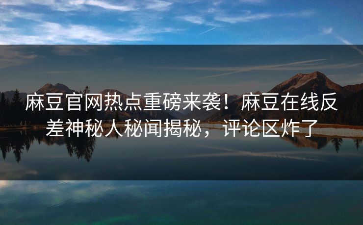 麻豆官网热点重磅来袭！麻豆在线反差神秘人秘闻揭秘，评论区炸了
