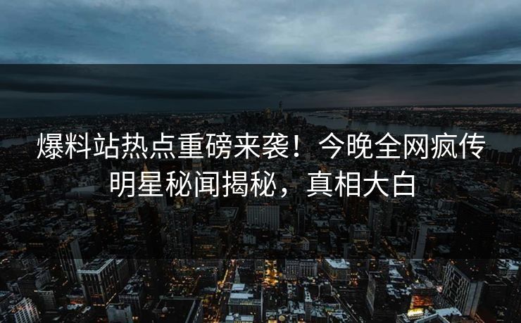 爆料站热点重磅来袭！今晚全网疯传明星秘闻揭秘，真相大白
