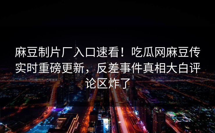 麻豆制片厂入口速看！吃瓜网麻豆传实时重磅更新，反差事件真相大白评论区炸了