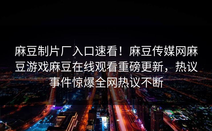 麻豆制片厂入口速看！麻豆传媒网麻豆游戏麻豆在线观看重磅更新，热议事件惊爆全网热议不断