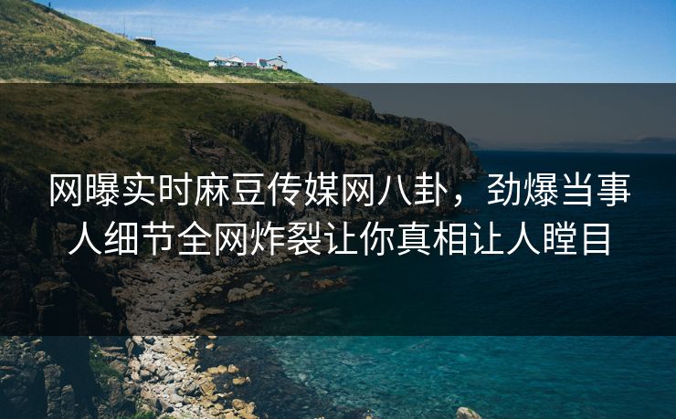 网曝实时麻豆传媒网八卦，劲爆当事人细节全网炸裂让你真相让人瞠目
