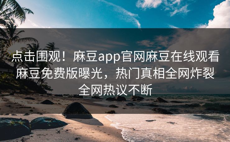 点击围观！麻豆app官网麻豆在线观看麻豆免费版曝光，热门真相全网炸裂全网热议不断