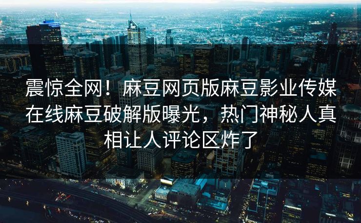震惊全网！麻豆网页版麻豆影业传媒在线麻豆破解版曝光，热门神秘人真相让人评论区炸了
