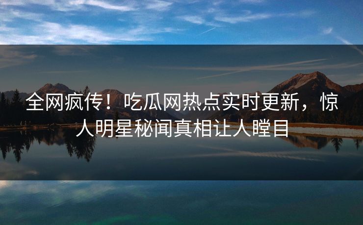 全网疯传！吃瓜网热点实时更新，惊人明星秘闻真相让人瞠目
