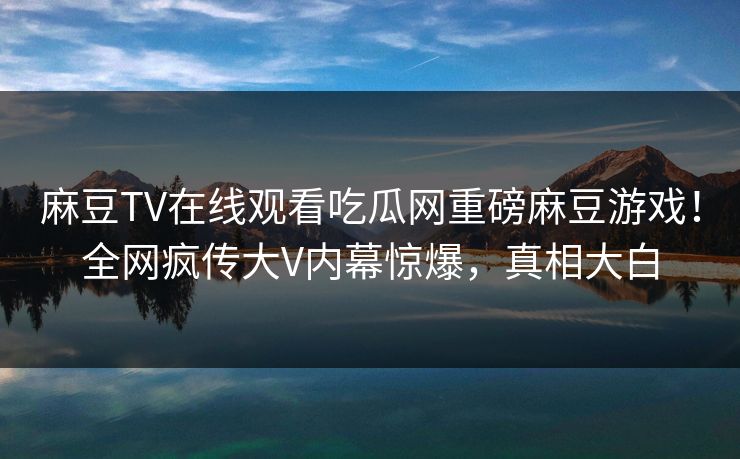 麻豆TV在线观看吃瓜网重磅麻豆游戏！全网疯传大V内幕惊爆，真相大白