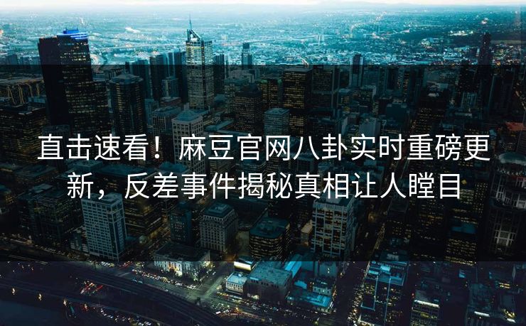 直击速看！麻豆官网八卦实时重磅更新，反差事件揭秘真相让人瞠目