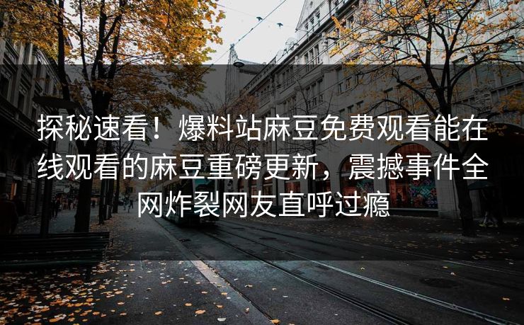 探秘速看！爆料站麻豆免费观看能在线观看的麻豆重磅更新，震撼事件全网炸裂网友直呼过瘾