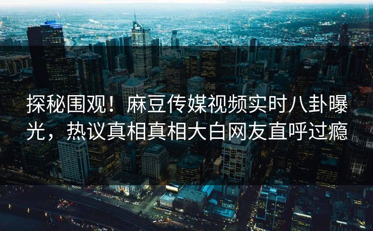 探秘围观！麻豆传媒视频实时八卦曝光，热议真相真相大白网友直呼过瘾