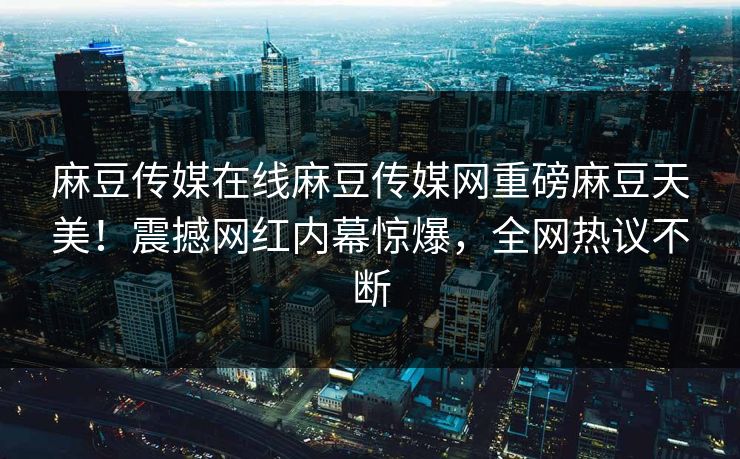 麻豆传媒在线麻豆传媒网重磅麻豆天美！震撼网红内幕惊爆，全网热议不断
