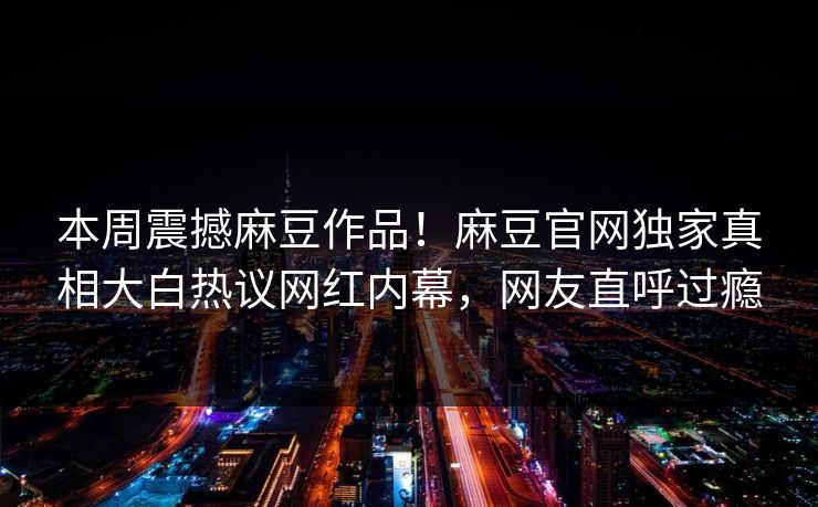 本周震撼麻豆作品！麻豆官网独家真相大白热议网红内幕，网友直呼过瘾