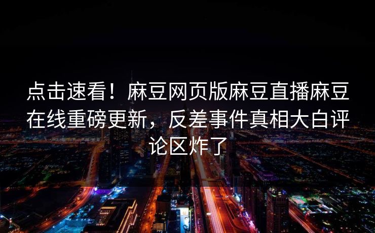 点击速看！麻豆网页版麻豆直播麻豆在线重磅更新，反差事件真相大白评论区炸了