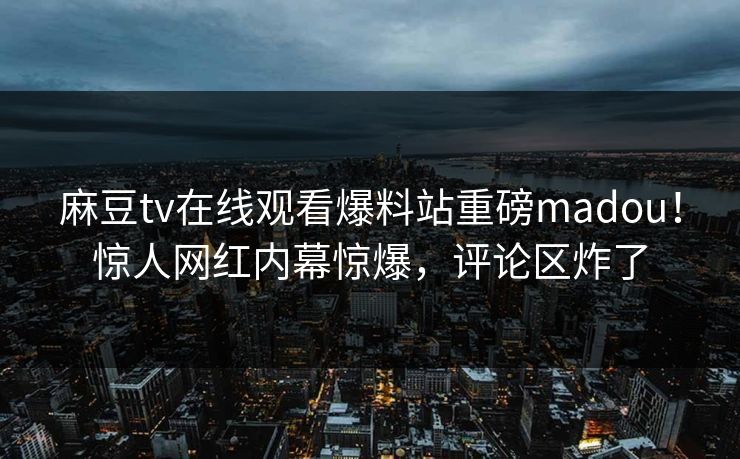 麻豆tv在线观看爆料站重磅madou！惊人网红内幕惊爆，评论区炸了