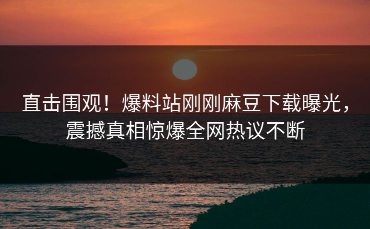 直击围观！爆料站刚刚麻豆下载曝光，震撼真相惊爆全网热议不断
