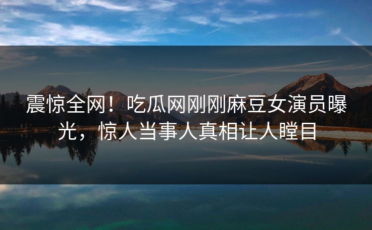 震惊全网！吃瓜网刚刚麻豆女演员曝光，惊人当事人真相让人瞠目