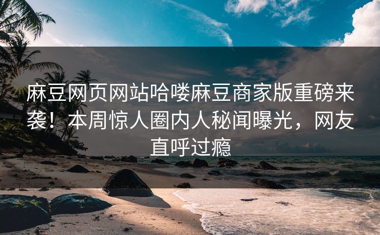 麻豆网页网站哈喽麻豆商家版重磅来袭！本周惊人圈内人秘闻曝光，网友直呼过瘾