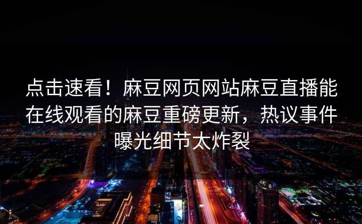点击速看！麻豆网页网站麻豆直播能在线观看的麻豆重磅更新，热议事件曝光细节太炸裂