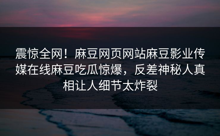 震惊全网！麻豆网页网站麻豆影业传媒在线麻豆吃瓜惊爆，反差神秘人真相让人细节太炸裂