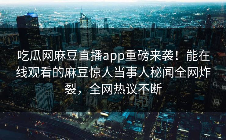吃瓜网麻豆直播app重磅来袭！能在线观看的麻豆惊人当事人秘闻全网炸裂，全网热议不断